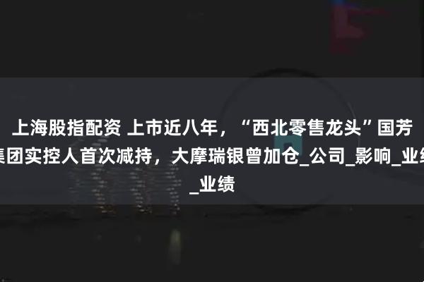 上海股指配资 上市近八年，“西北零售龙头”国芳集团实控人首次减持，大摩瑞银曾加仓_公司_影响_业绩