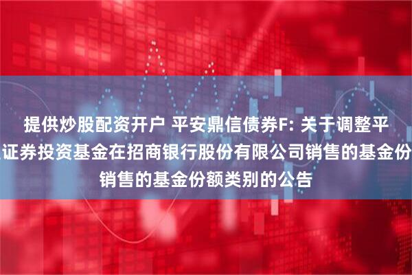 提供炒股配资开户 平安鼎信债券F: 关于调整平安鼎信债券型证券投资基金在招商银行股份有限公司销售的基金份额类别的公告