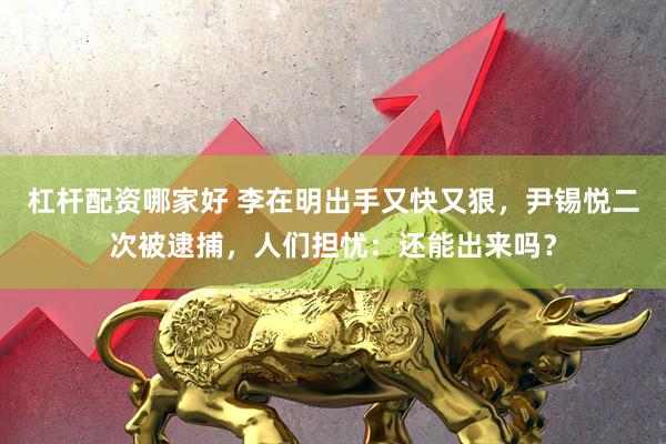 杠杆配资哪家好 李在明出手又快又狠，尹锡悦二次被逮捕，人们担忧：还能出来吗？