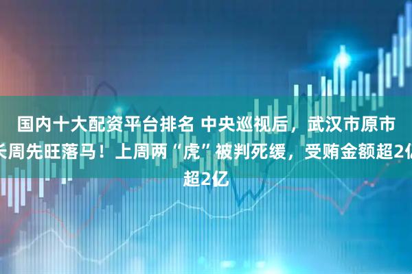 国内十大配资平台排名 中央巡视后，武汉市原市长周先旺落马！上周两“虎”被判死缓，受贿金额超2亿