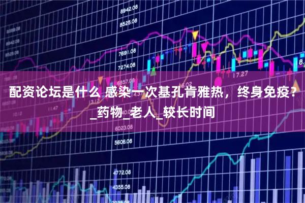配资论坛是什么 感染一次基孔肯雅热，终身免疫？_药物_老人_较长时间