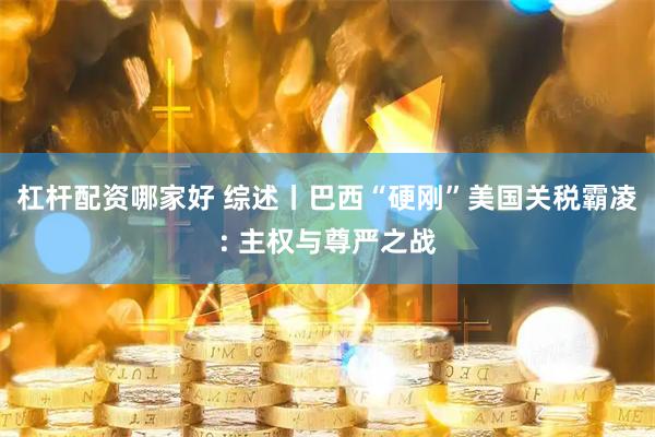 杠杆配资哪家好 综述丨巴西“硬刚”美国关税霸凌: 主权与尊严之战