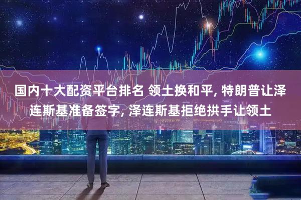 国内十大配资平台排名 领土换和平, 特朗普让泽连斯基准备签字, 泽连斯基拒绝拱手让领土