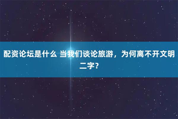 配资论坛是什么 当我们谈论旅游，为何离不开文明二字？