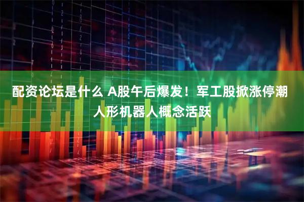 配资论坛是什么 A股午后爆发！军工股掀涨停潮 人形机器人概念活跃