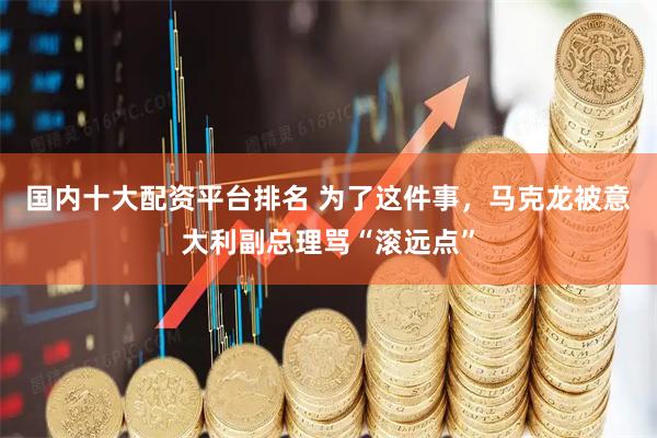 国内十大配资平台排名 为了这件事，马克龙被意大利副总理骂“滚远点”