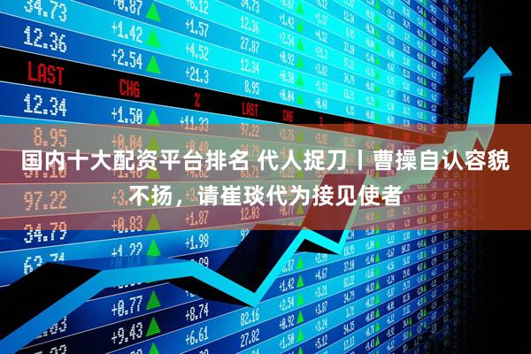 国内十大配资平台排名 代人捉刀丨曹操自认容貌不扬，请崔琰代为接见使者