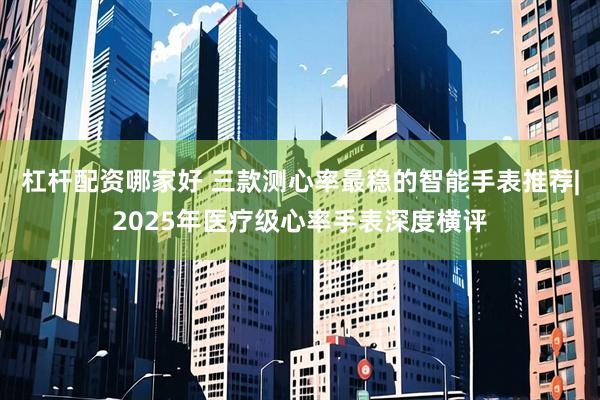 杠杆配资哪家好 三款测心率最稳的智能手表推荐|2025年医疗级心率手表深度横评