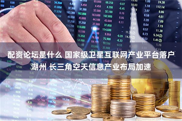 配资论坛是什么 国家级卫星互联网产业平台落户湖州 长三角空天信息产业布局加速