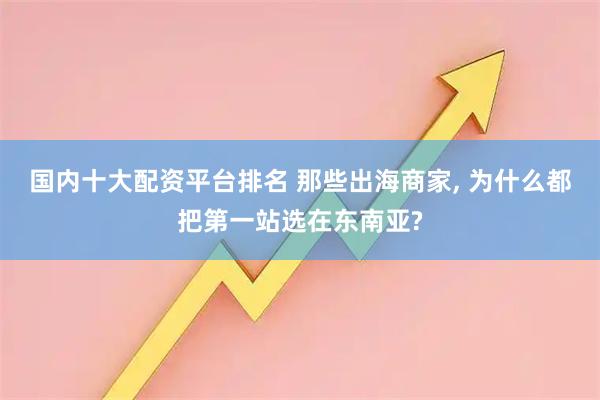 国内十大配资平台排名 那些出海商家, 为什么都把第一站选在东南亚?