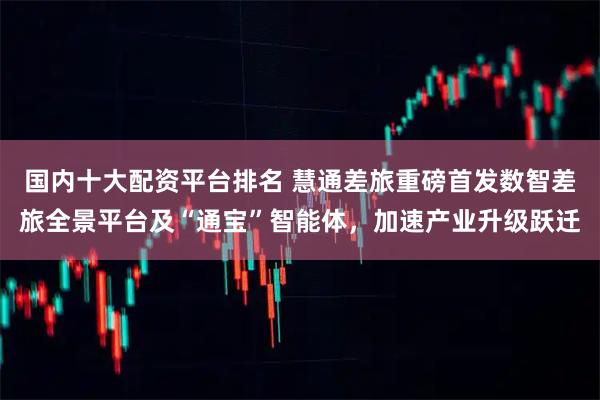 国内十大配资平台排名 慧通差旅重磅首发数智差旅全景平台及“通宝”智能体，加速产业升级跃迁
