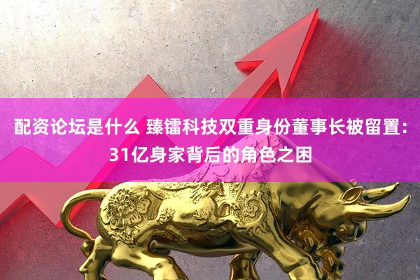 配资论坛是什么 臻镭科技双重身份董事长被留置：31亿身家背后的角色之困