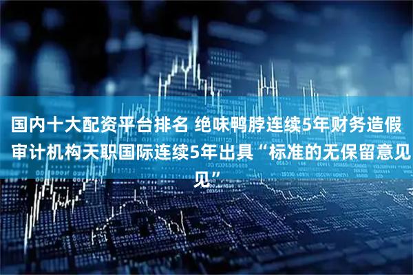 国内十大配资平台排名 绝味鸭脖连续5年财务造假，审计机构天职国际连续5年出具“标准的无保留意见”